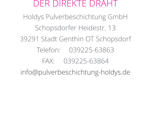 DER DIREKTE DRAHT Holdys Pulverbeschichtung GmbH Schopsdorfer Heidestr. 13 39291 Stadt Genthin OT Schopsdorf Telefon:	039225-63863 FAX:	039225-63864 info@pulverbeschichtung-holdys.de